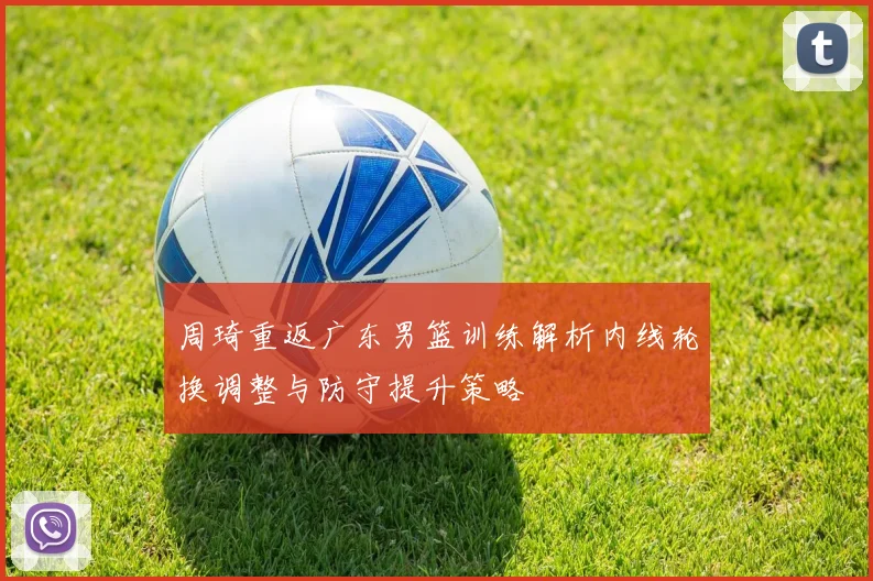 周琦重返广东男篮训练解析内线轮换调整与防守提升策略