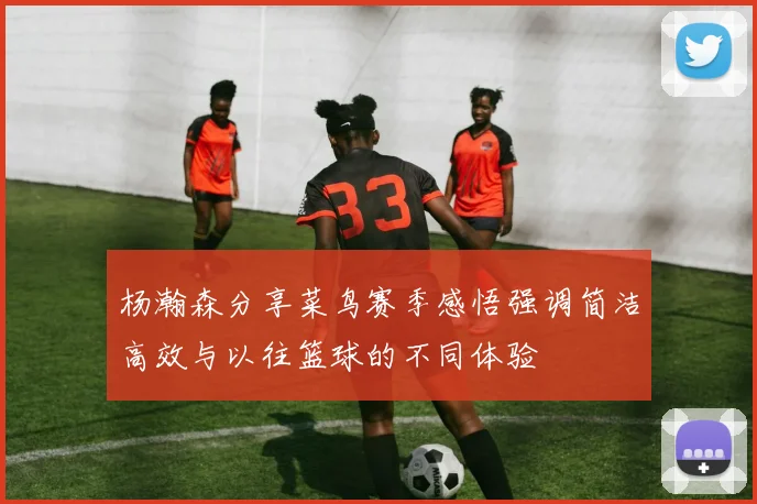 杨瀚森分享菜鸟赛季感悟强调简洁高效与以往篮球的不同体验
