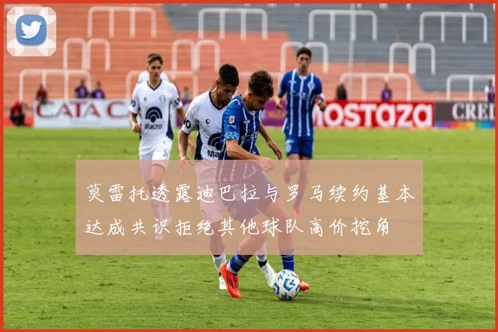 莫雷托透露迪巴拉与罗马续约基本达成共识拒绝其他球队高价挖角