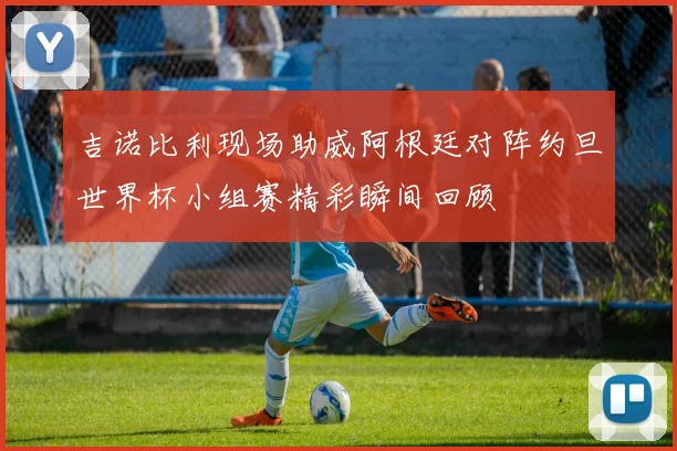 吉诺比利现场助威阿根廷对阵约旦世界杯小组赛精彩瞬间回顾