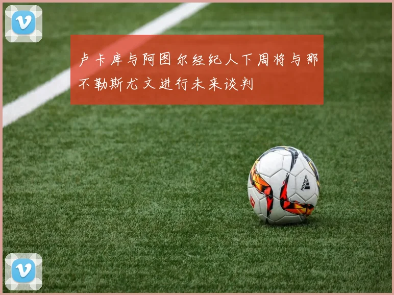 卢卡库与阿图尔经纪人下周将与那不勒斯尤文进行未来谈判