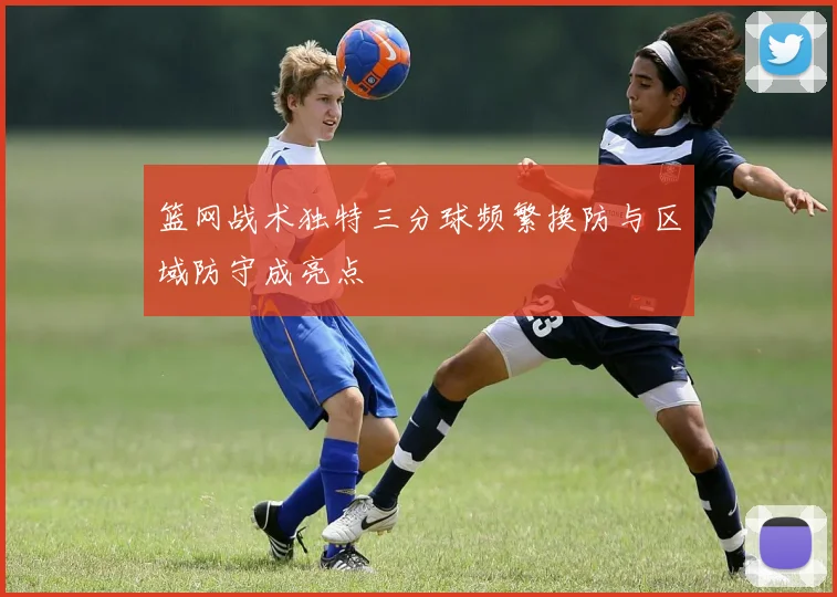 篮网战术独特三分球频繁换防与区域防守成亮点