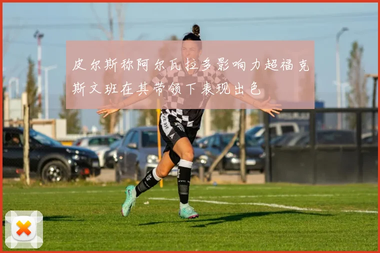 皮尔斯称阿尔瓦拉多影响力超福克斯文班在其带领下表现出色