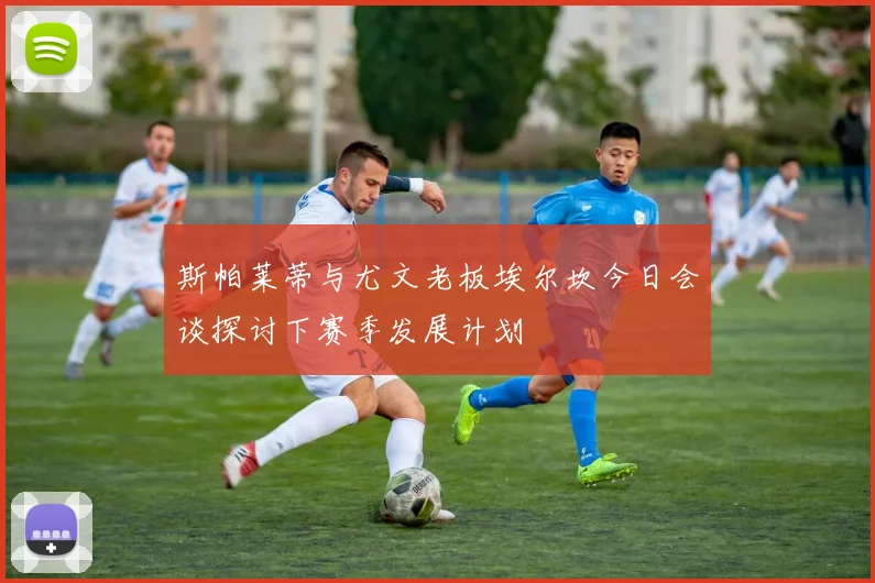 斯帕莱蒂与尤文老板埃尔坎今日会谈探讨下赛季发展计划