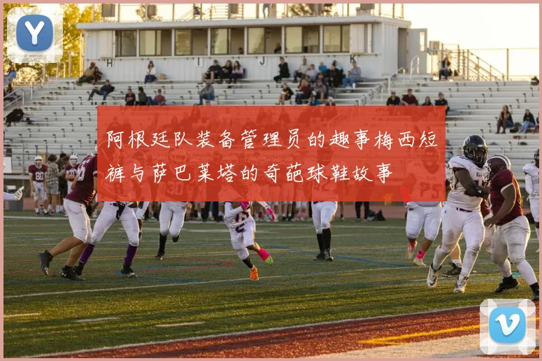 阿根廷队装备管理员的趣事梅西短裤与萨巴莱塔的奇葩球鞋故事