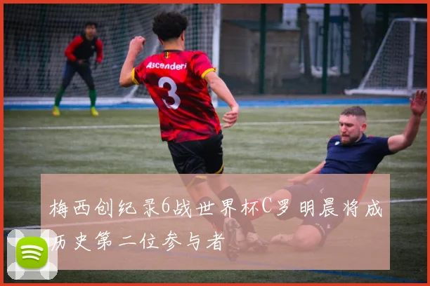 梅西创纪录6战世界杯C罗明晨将成历史第二位参与者