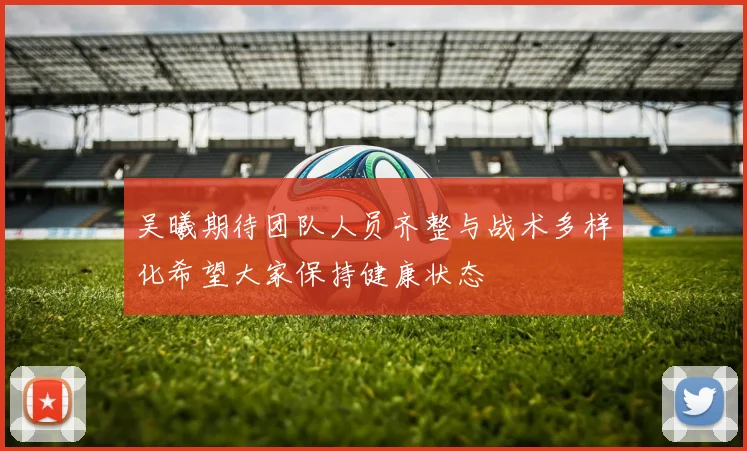 吴曦期待团队人员齐整与战术多样化希望大家保持健康状态