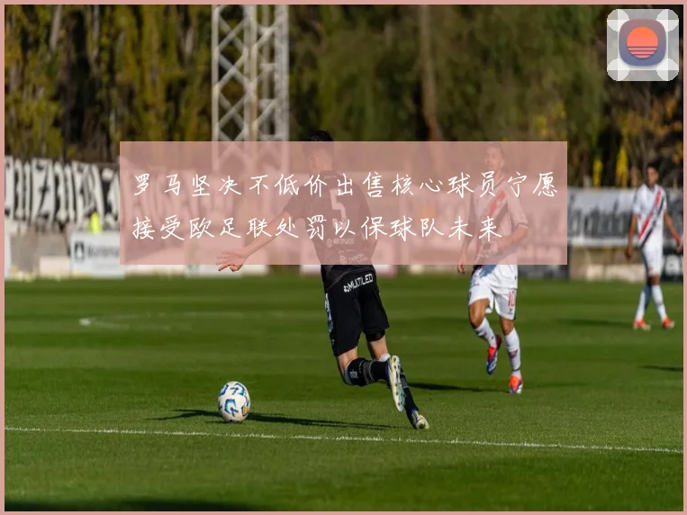 罗马坚决不低价出售核心球员宁愿接受欧足联处罚以保球队未来