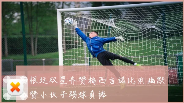 阿根廷双星齐赞梅西吉诺比利幽默称赞小伙子踢球真棒