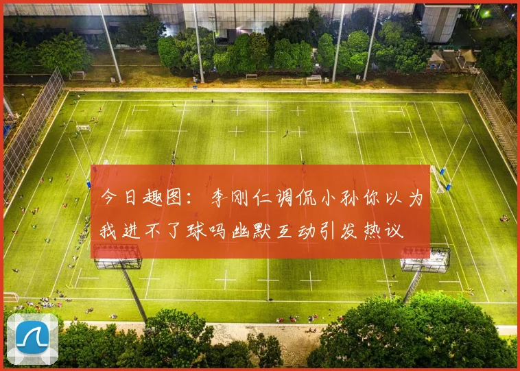 今日趣图：李刚仁调侃小孙你以为我进不了球吗幽默互动引发热议
