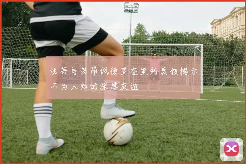 法蒂与若昂佩德罗在里约度假揭示不为人知的深厚友谊