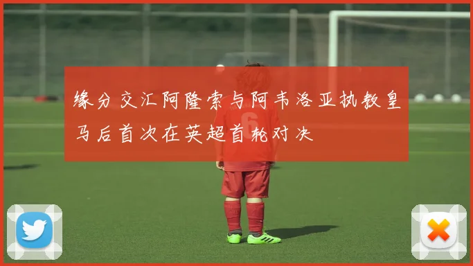 缘分交汇阿隆索与阿韦洛亚执教皇马后首次在英超首轮对决