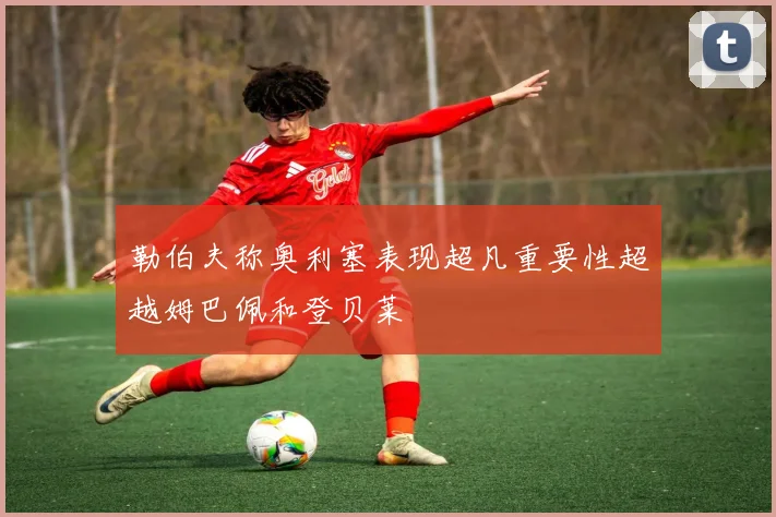 勒伯夫称奥利塞表现超凡重要性超越姆巴佩和登贝莱