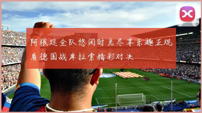 阿根廷全队悠闲时光尽享乐趣正观看德国战库拉索精彩对决