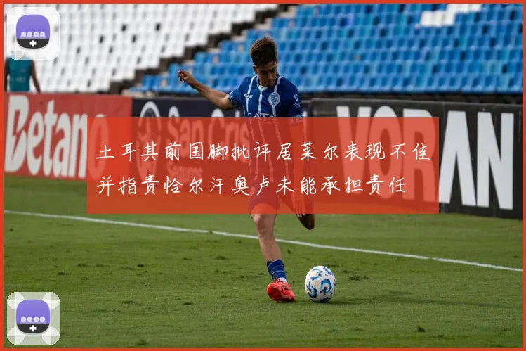 土耳其前国脚批评居莱尔表现不佳并指责恰尔汗奥卢未能承担责任