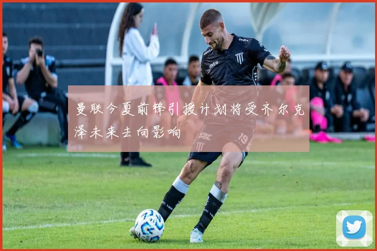 曼联今夏前锋引援计划将受齐尔克泽未来去向影响