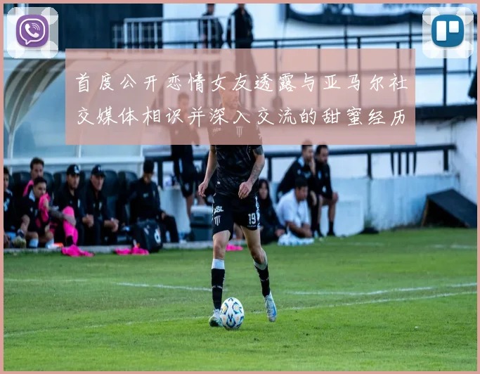 首度公开恋情女友透露与亚马尔社交媒体相识并深入交流的甜蜜经历