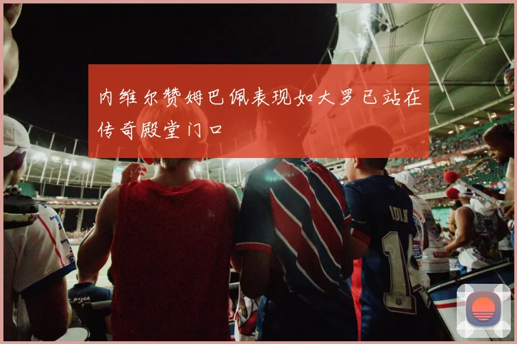 内维尔赞姆巴佩表现如大罗已站在传奇殿堂门口