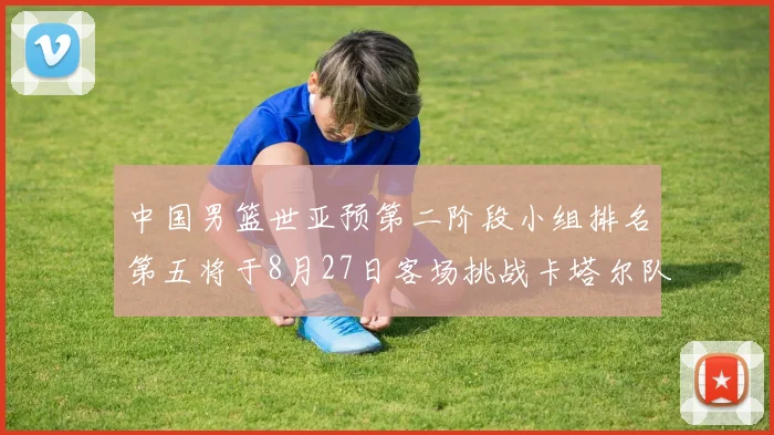 中国男篮世亚预第二阶段小组排名第五将于8月27日客场挑战卡塔尔队