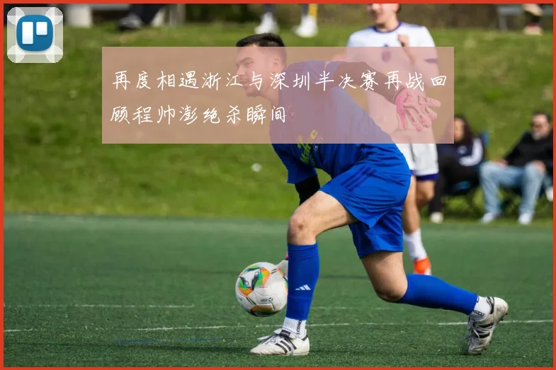 再度相遇浙江与深圳半决赛再战回顾程帅澎绝杀瞬间