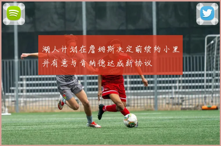 湖人计划在詹姆斯决定前续约小里并有意与肯纳德达成新协议