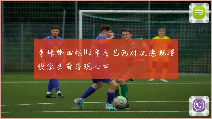李玮锋回忆02年与巴西对决感慨退役念头曾浮现心中