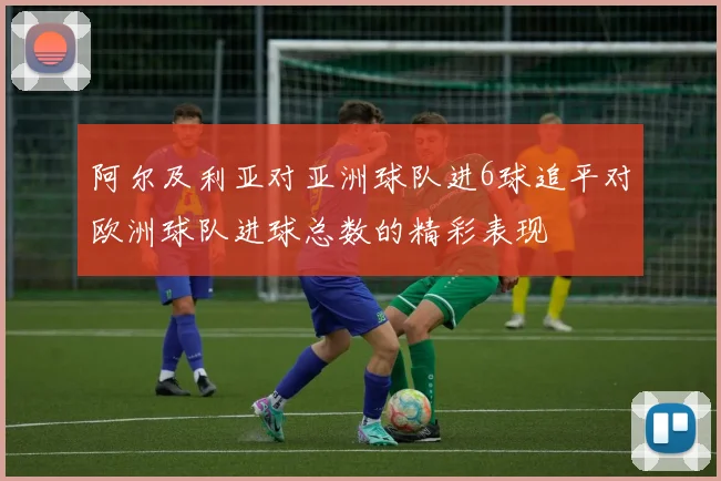 阿尔及利亚对亚洲球队进6球追平对欧洲球队进球总数的精彩表现