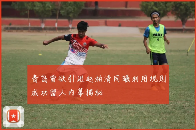 青岛曾欲引进赵柏清同曦利用规则成功留人内幕揭秘