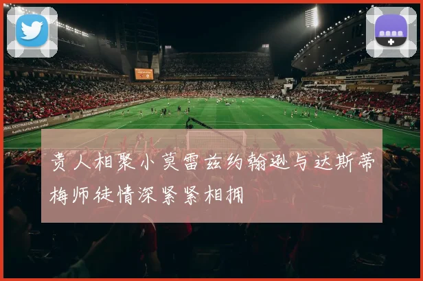 贵人相聚小莫雷兹约翰逊与达斯蒂梅师徒情深紧紧相拥
